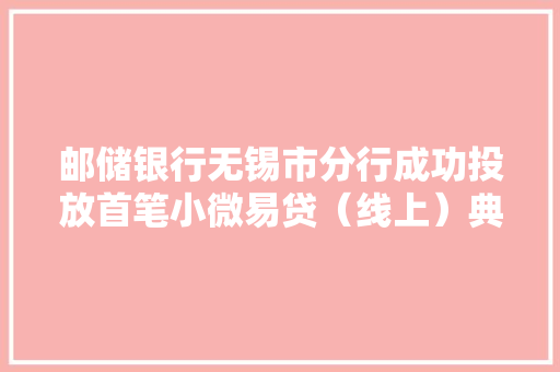 邮储银行无锡市分行成功投放首笔小微易贷（线上）典质模式类营业