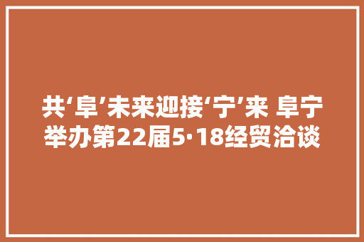 共‘阜’未来迎接‘宁’来 阜宁举办第22届5·18经贸洽谈会