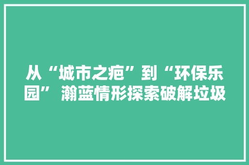 从“城市之疤”到“环保乐园” 瀚蓝情形探索破解垃圾围城难题