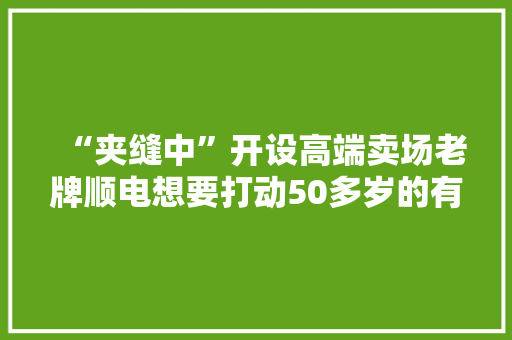 “夹缝中”开设高端卖场老牌顺电想要打动50多岁的有钱汉子