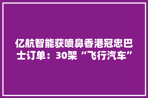亿航智能获喷鼻香港冠忠巴士订单：30架“飞行汽车”