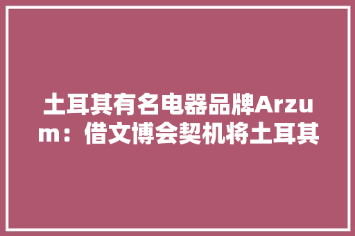 土耳其有名电器品牌Arzum：借文博会契机将土耳其咖啡机推向中国市场