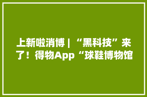 上新啦消博 | “黑科技”来了！得物App“球鞋博物馆”带你体验“数字消费”