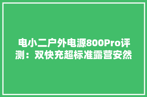 电小二户外电源800Pro评测：双快充超标准露营安然用电体验