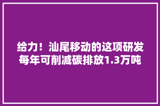 给力！汕尾移动的这项研发每年可削减碳排放1.3万吨