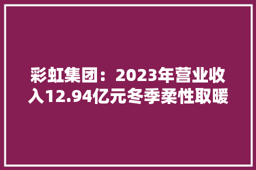 彩虹集团：2023年营业收入12.94亿元冬季柔性取暖产品收入增长14.42%