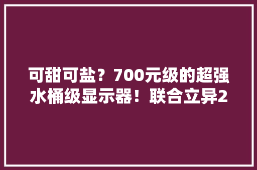 可甜可盐？700元级的超强水桶级显示器！联合立异27D1Q上手实测
