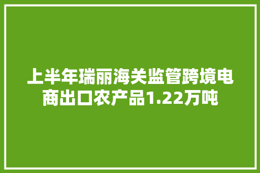 上半年瑞丽海关监管跨境电商出口农产品1.22万吨