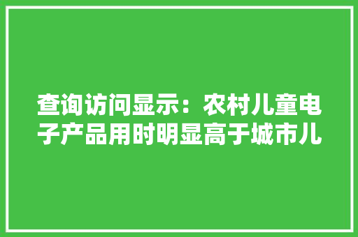 查询访问显示：农村儿童电子产品用时明显高于城市儿童
