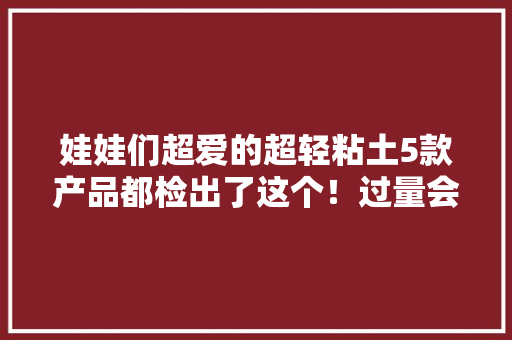 娃娃们超爱的超轻粘土5款产品都检出了这个！过量会致中毒