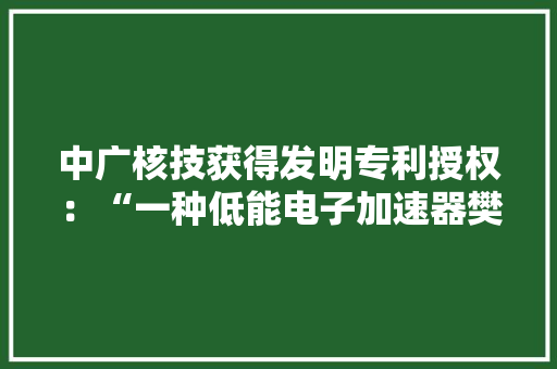 中广核技获得发明专利授权：“一种低能电子加速器樊篱结构”
