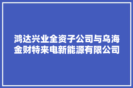 鸿达兴业全资子公司与乌海金财特来电新能源有限公司签署《氢气供销合同》合同金额7000万