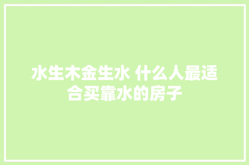 水生木金生水 什么人最适合买靠水的房子