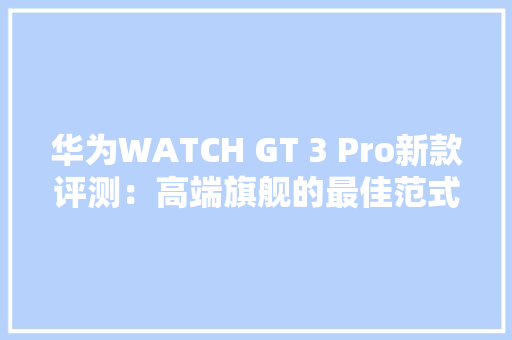 华为WATCH GT 3 Pro新款评测：高端旗舰的最佳范式轻薄与实力齐飞