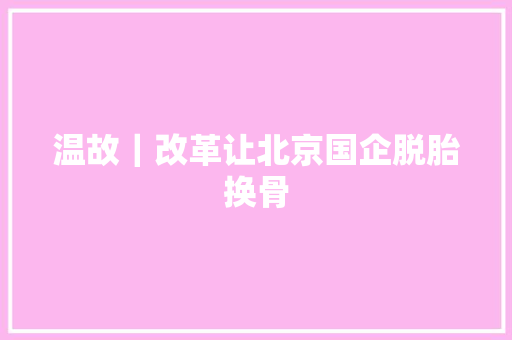 温故｜改革让北京国企脱胎换骨