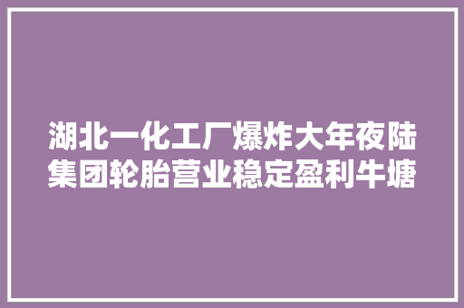 湖北一化工厂爆炸大年夜陆集团轮胎营业稳定盈利牛塘化工滨州万吨TGIC投产华电首个万方级绿氢示范项目投产