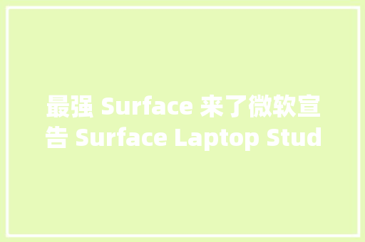 最强 Surface 来了微软宣告 Surface Laptop Studio 等多款新品