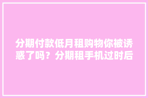 分期付款低月租购物你被诱惑了吗？分期租手机过时后竟自动由租转售