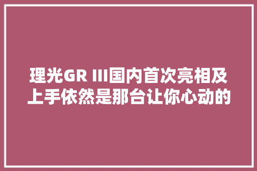 理光GR III国内首次亮相及上手依然是那台让你心动的街拍神机