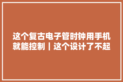 这个复古电子管时钟用手机就能控制｜这个设计了不起