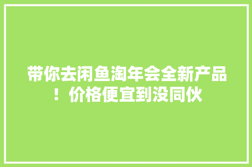 带你去闲鱼淘年会全新产品！价格便宜到没同伙