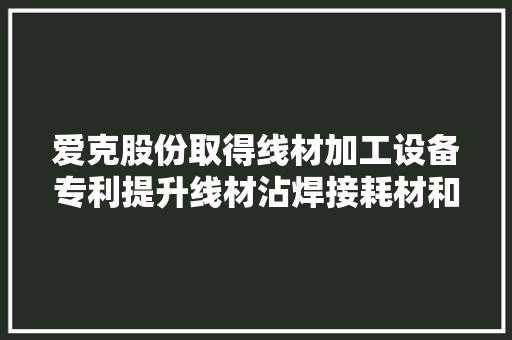爱克股份取得线材加工设备专利提升线材沾焊接耗材和剥线皮的效率