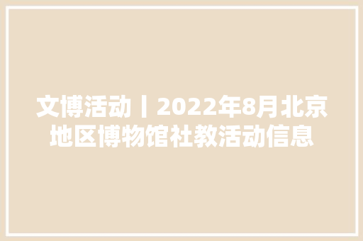 文博活动丨2022年8月北京地区博物馆社教活动信息
