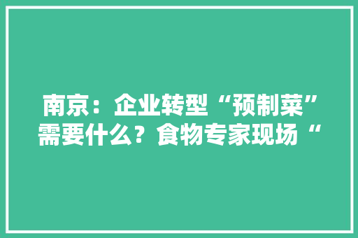 南京：企业转型“预制菜”需要什么？食物专家现场“问诊”