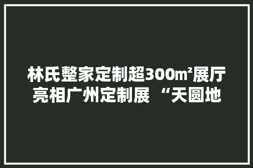 林氏整家定制超300㎡展厅亮相广州定制展 “天圆地方”蕴藏什么玄机？