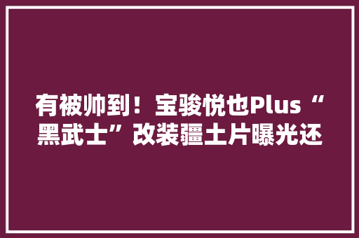 有被帅到！宝骏悦也Plus“黑武士”改装疆土片曝光还能这样玩