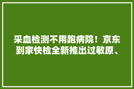 采血检测不用跑病院！京东到家快检全新推出过敏原、HPV等检测项目