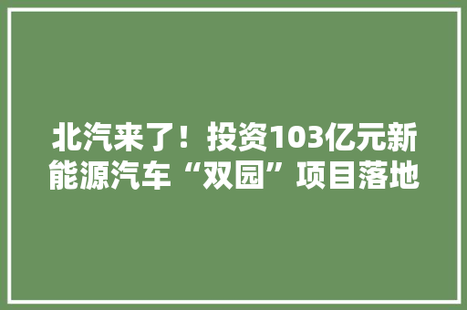 北汽来了！投资103亿元新能源汽车“双园”项目落地经开区
