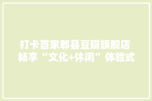 打卡首家郫县豆瓣旗舰店 畅享“文化+休闲”体验式购物