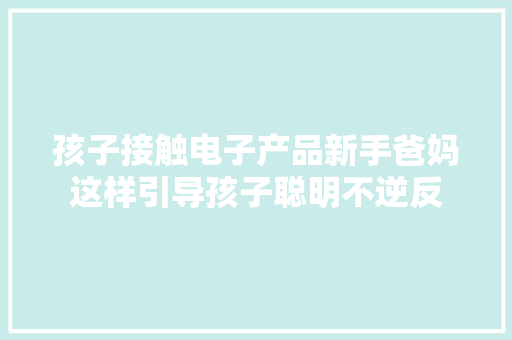 孩子接触电子产品新手爸妈这样引导孩子聪明不逆反