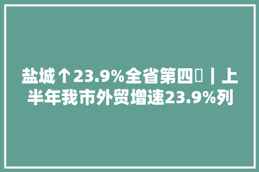 盐城↑23.9%全省第四​｜上半年我市外贸增速23.9%列全省第四