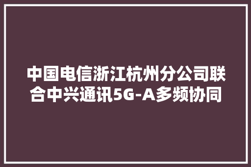 中国电信浙江杭州分公司联合中兴通讯5G-A多频协同编排打造杭州精品网