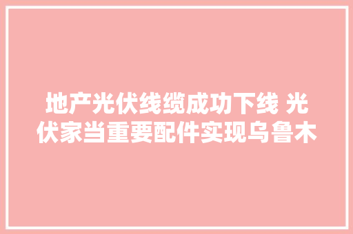 地产光伏线缆成功下线 光伏家当重要配件实现乌鲁木齐“智造”