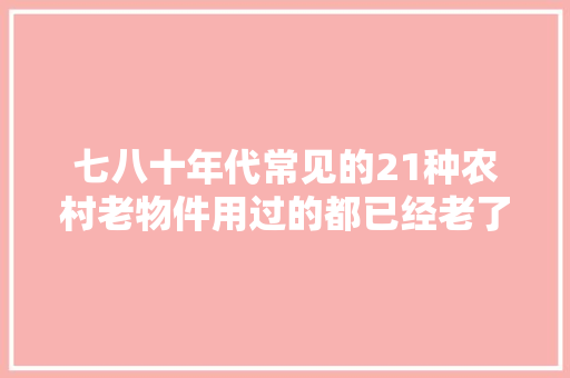 七八十年代常见的21种农村老物件用过的都已经老了满满的回忆