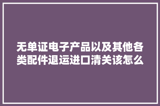 无单证电子产品以及其他各类配件退运进口清关该怎么处理？