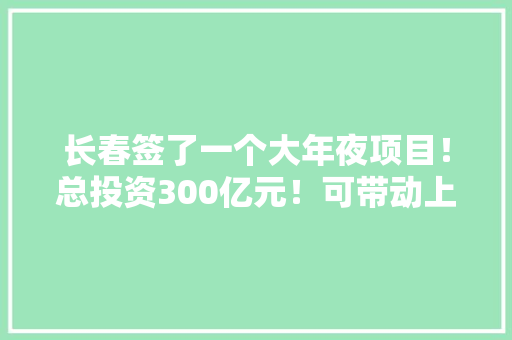 长春签了一个大年夜项目！总投资300亿元！可带动上万人就业……