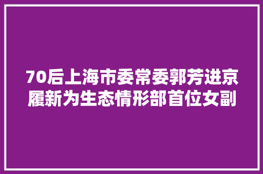 70后上海市委常委郭芳进京履新为生态情形部首位女副部长