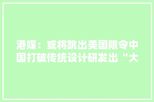 港媒：或将跳出美国限令中国打破传统设计研发出“大年夜芯片”
