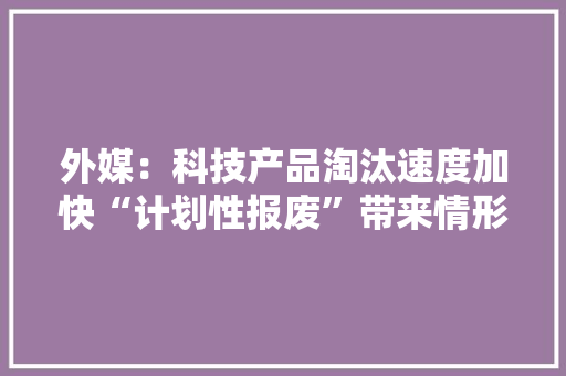 外媒：科技产品淘汰速度加快“计划性报废”带来情形隐忧
