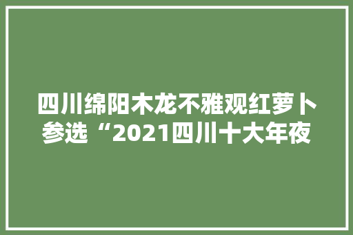 四川绵阳木龙不雅观红萝卜参选“2021四川十大年夜美食地标”在唐朝时就是贡品