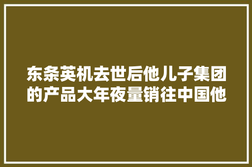 东条英机去世后他儿子集团的产品大年夜量销往中国他孙女不承认历史