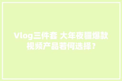 Vlog三件套 大年夜疆爆款视频产品若何选择？