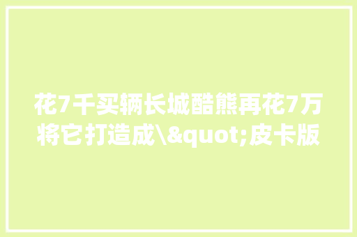 花7千买辆长城酷熊再花7万将它打造成\"皮卡版丰田埃尔法\"