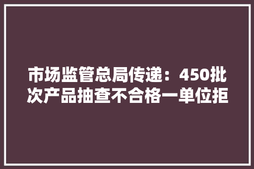 市场监管总局传递：450批次产品抽查不合格一单位拒检