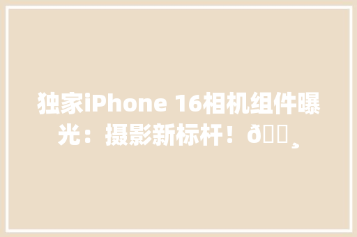 独家iPhone 16相机组件曝光：摄影新标杆！📸
