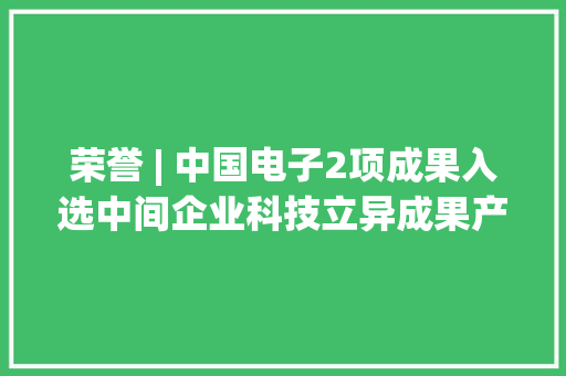 荣誉 | 中国电子2项成果入选中间企业科技立异成果产品手册（2023年版）